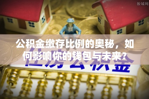 义马公积金缴存比例的奥秘，如何影响你的钱包与未来？