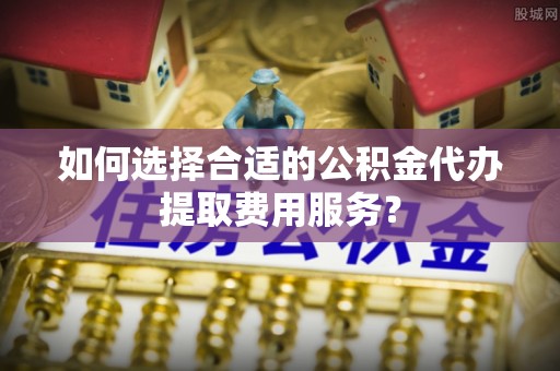 义马如何选择合适的公积金代办提取费用服务？
