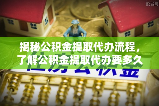 义马揭秘公积金提取代办流程，了解公积金提取代办要多久的关键因素