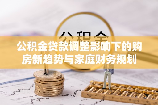 义马公积金贷款调整影响下的购房新趋势与家庭财务规划