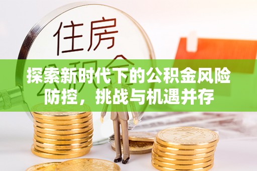 义马探索新时代下的公积金风险防控，挑战与机遇并存