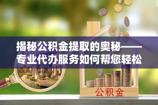义马揭秘公积金提取的奥秘——专业代办服务如何帮您轻松搞定
