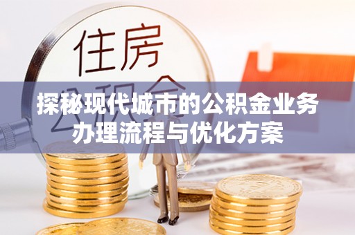 义马探秘现代城市的公积金业务办理流程与优化方案