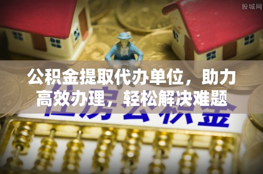 义马公积金提取代办单位，助力高效办理，轻松解决难题