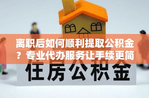 义马离职后如何顺利提取公积金？专业代办服务让手续更简单