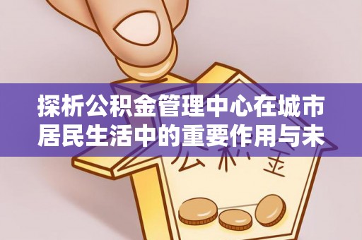 义马探析公积金管理中心在城市居民生活中的重要作用与未来发展趋势