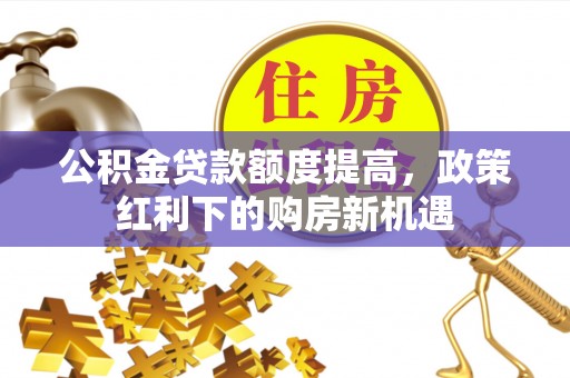 义马公积金贷款额度提高，政策红利下的购房新机遇
