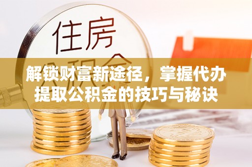 义马解锁财富新途径，掌握代办提取公积金的技巧与秘诀