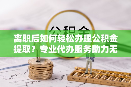 义马离职后如何轻松办理公积金提取？专业代办服务助力无忧