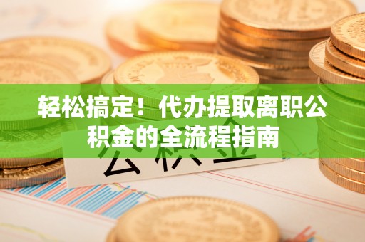 义马轻松搞定！代办提取离职公积金的全流程指南