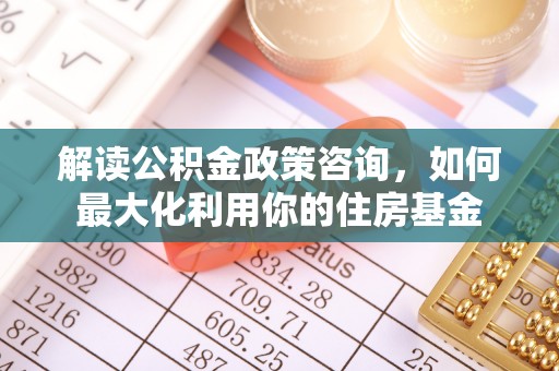 义马解读公积金政策咨询，如何最大化利用你的住房基金