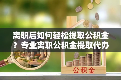义马离职后如何轻松提取公积金？专业离职公积金提取代办服务指南