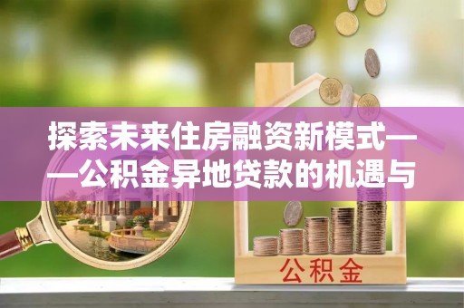 义马探索未来住房融资新模式——公积金异地贷款的机遇与挑战