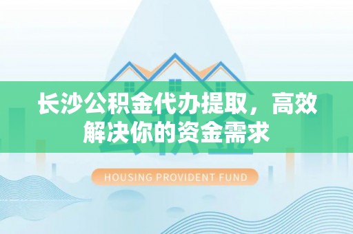 义马长沙公积金代办提取，高效解决你的资金需求