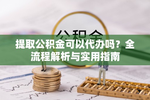 义马提取公积金可以代办吗？全流程解析与实用指南